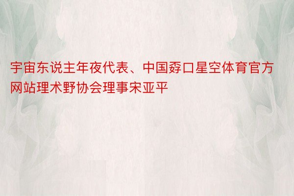 宇宙东说主年夜代表、中国孬口星空体育官方网站理术野协会理事宋亚平