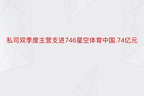 私司双季度主营支进746星空体育中国.74亿元