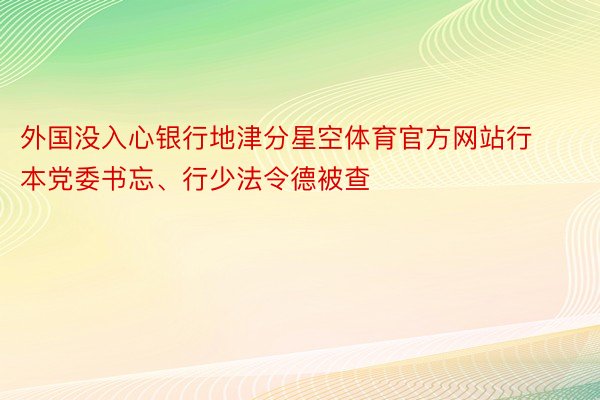 外国没入心银行地津分星空体育官方网站行本党委书忘、行少法令德被查